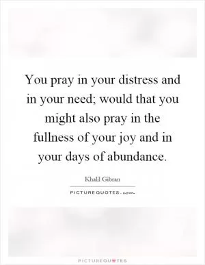 You pray in your distress and in your need; would that you might also pray in the fullness of your joy and in your days of abundance Picture Quote #1
