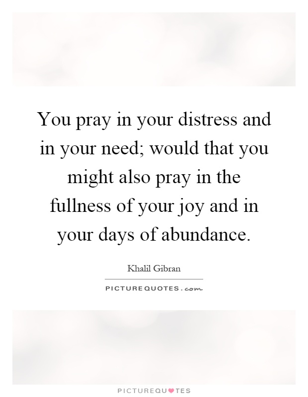 You pray in your distress and in your need; would that you might also pray in the fullness of your joy and in your days of abundance Picture Quote #1