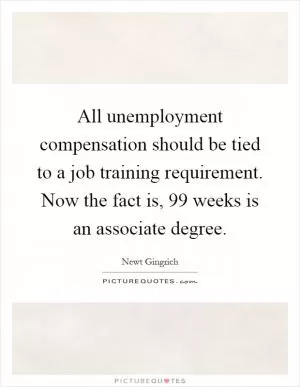 All unemployment compensation should be tied to a job training requirement. Now the fact is, 99 weeks is an associate degree Picture Quote #1