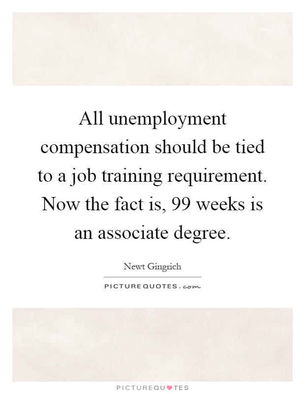 All unemployment compensation should be tied to a job training requirement. Now the fact is, 99 weeks is an associate degree Picture Quote #1