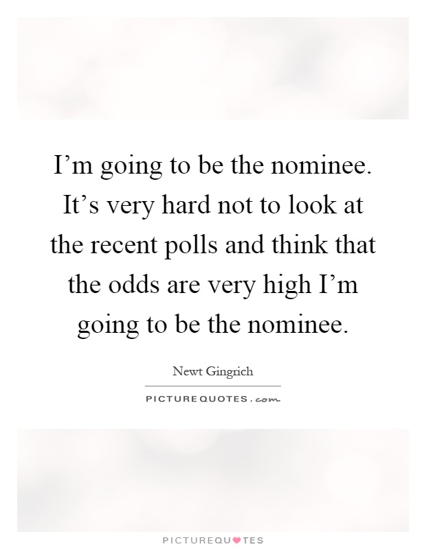 I'm going to be the nominee. It's very hard not to look at the recent polls and think that the odds are very high I'm going to be the nominee Picture Quote #1