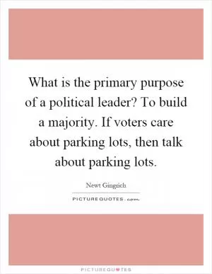 What is the primary purpose of a political leader? To build a majority. If voters care about parking lots, then talk about parking lots Picture Quote #1