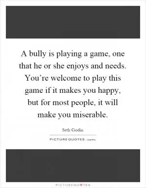 A bully is playing a game, one that he or she enjoys and needs. You’re welcome to play this game if it makes you happy, but for most people, it will make you miserable Picture Quote #1