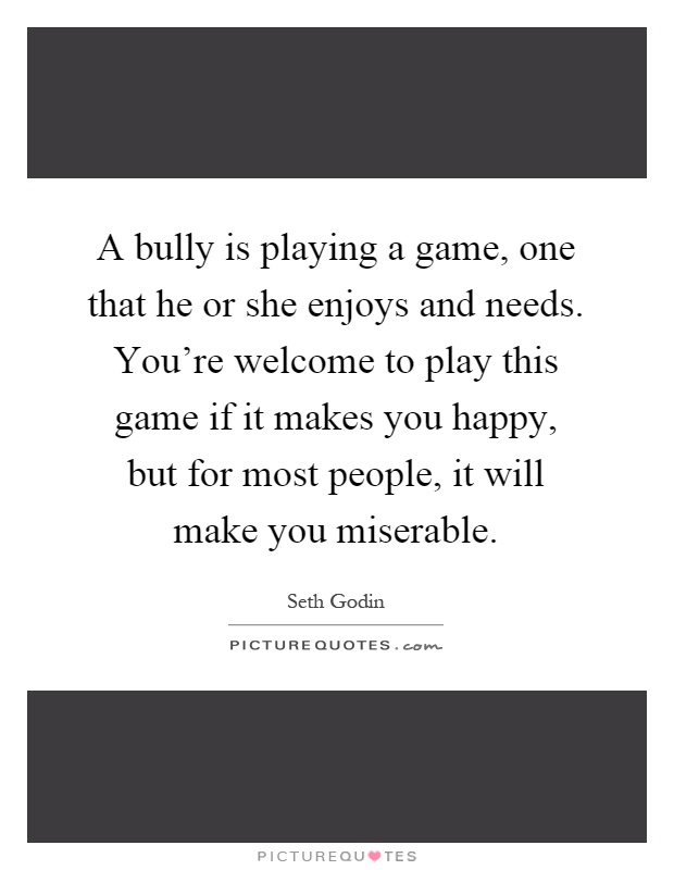 A bully is playing a game, one that he or she enjoys and needs. You're welcome to play this game if it makes you happy, but for most people, it will make you miserable Picture Quote #1