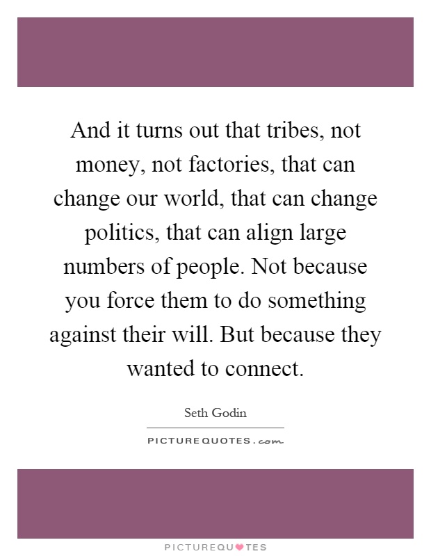 And it turns out that tribes, not money, not factories, that can change our world, that can change politics, that can align large numbers of people. Not because you force them to do something against their will. But because they wanted to connect Picture Quote #1
