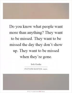 Do you know what people want more than anything? They want to be missed. They want to be missed the day they don’t show up. They want to be missed when they’re gone Picture Quote #1