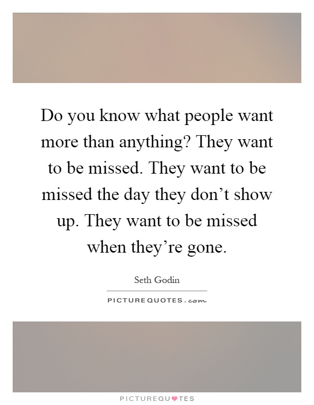 Do you know what people want more than anything? They want to be missed. They want to be missed the day they don't show up. They want to be missed when they're gone Picture Quote #1
