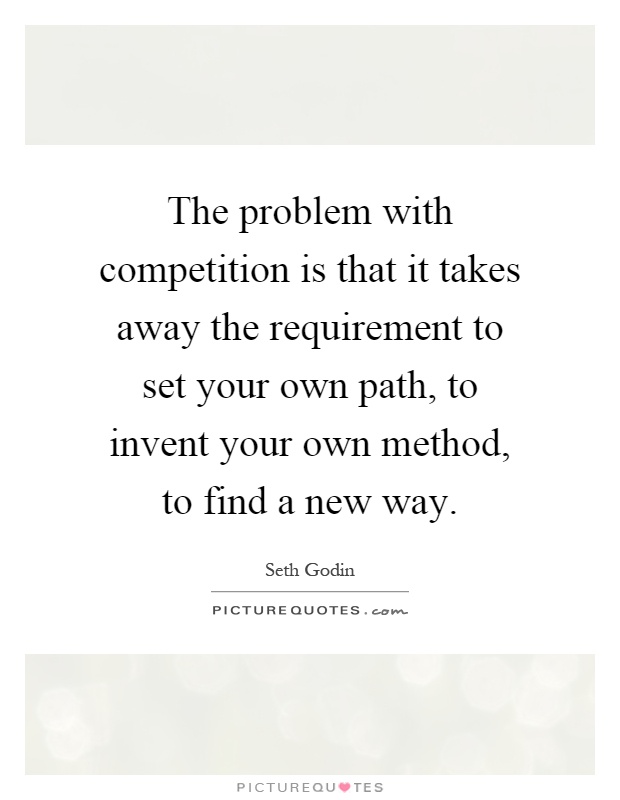 The problem with competition is that it takes away the requirement to set your own path, to invent your own method, to find a new way Picture Quote #1