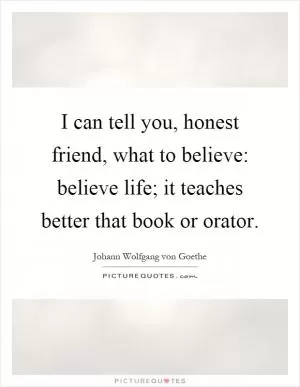 I can tell you, honest friend, what to believe: believe life; it teaches better that book or orator Picture Quote #1