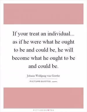 If your treat an individual... as if he were what he ought to be and could be, he will become what he ought to be and could be Picture Quote #1