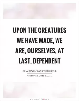 Upon the creatures we have made, we are, ourselves, at last, dependent Picture Quote #1