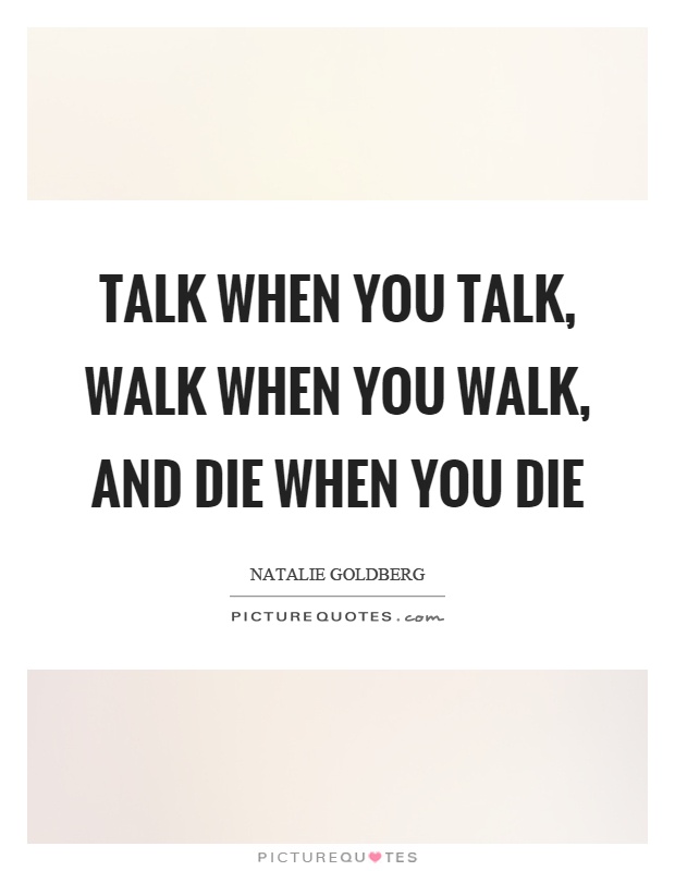 Talk when you talk, walk when you walk, and die when you die Picture Quote #1