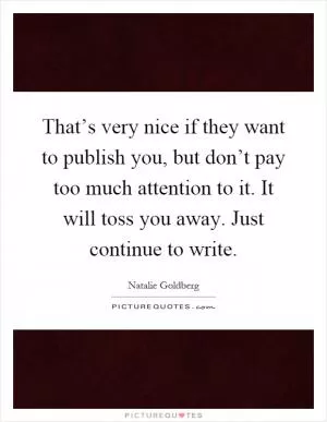 That’s very nice if they want to publish you, but don’t pay too much attention to it. It will toss you away. Just continue to write Picture Quote #1