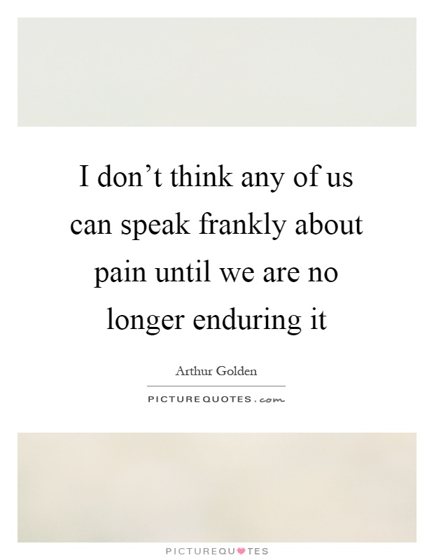 I don't think any of us can speak frankly about pain until we are no longer enduring it Picture Quote #1