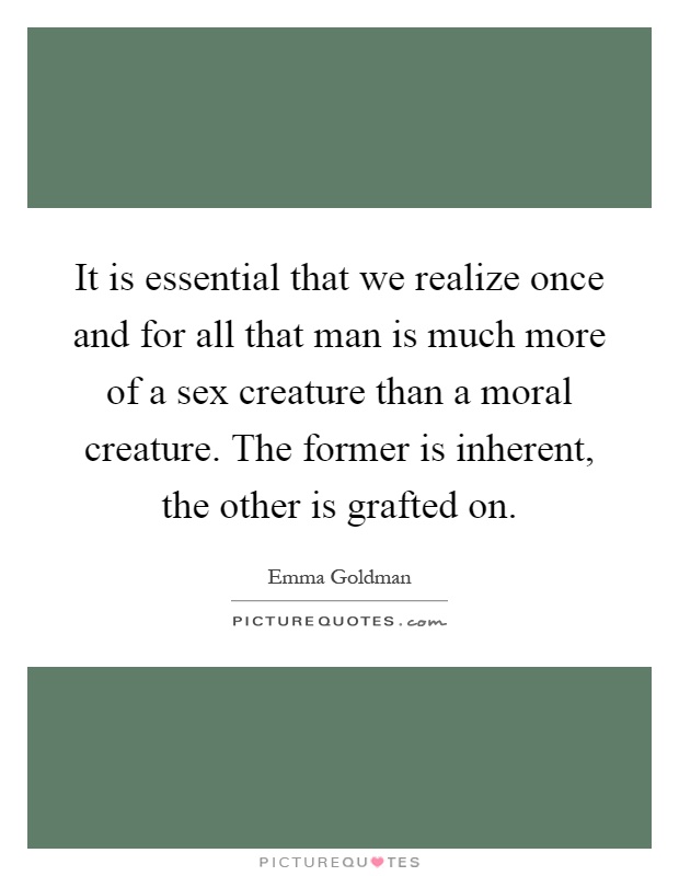 It is essential that we realize once and for all that man is much more of a sex creature than a moral creature. The former is inherent, the other is grafted on Picture Quote #1