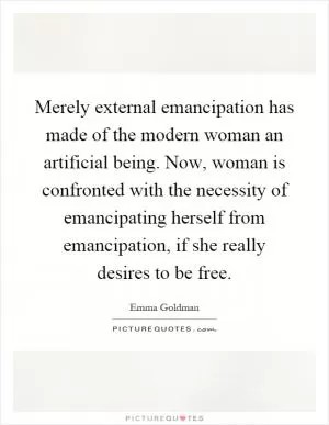 Merely external emancipation has made of the modern woman an artificial being. Now, woman is confronted with the necessity of emancipating herself from emancipation, if she really desires to be free Picture Quote #1