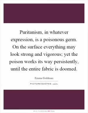 Puritanism, in whatever expression, is a poisonous germ. On the surface everything may look strong and vigorous; yet the poison works its way persistently, until the entire fabric is doomed Picture Quote #1