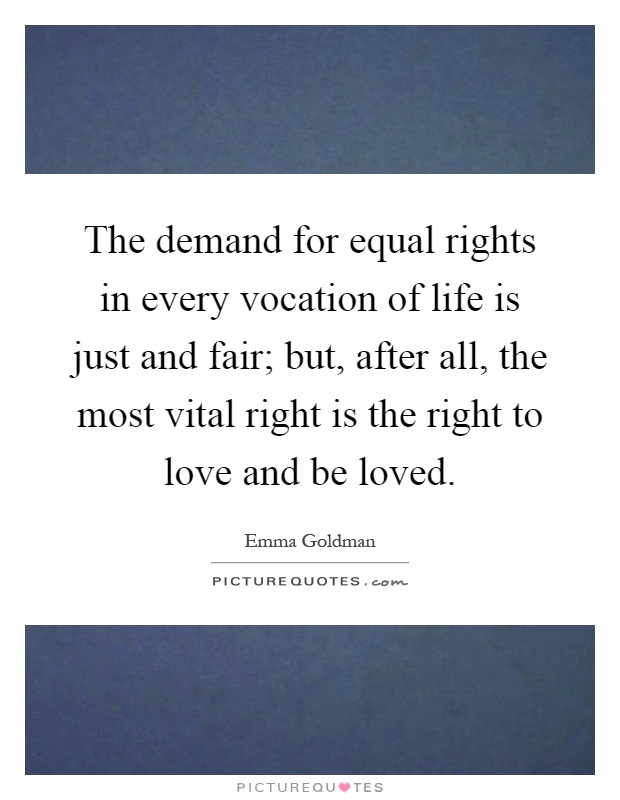 The demand for equal rights in every vocation of life is just and fair; but, after all, the most vital right is the right to love and be loved Picture Quote #1