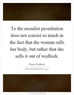 To the moralist prostitution does not consist so much in the fact that the woman sells her body, but rather that she sells it out of wedlock Picture Quote #1