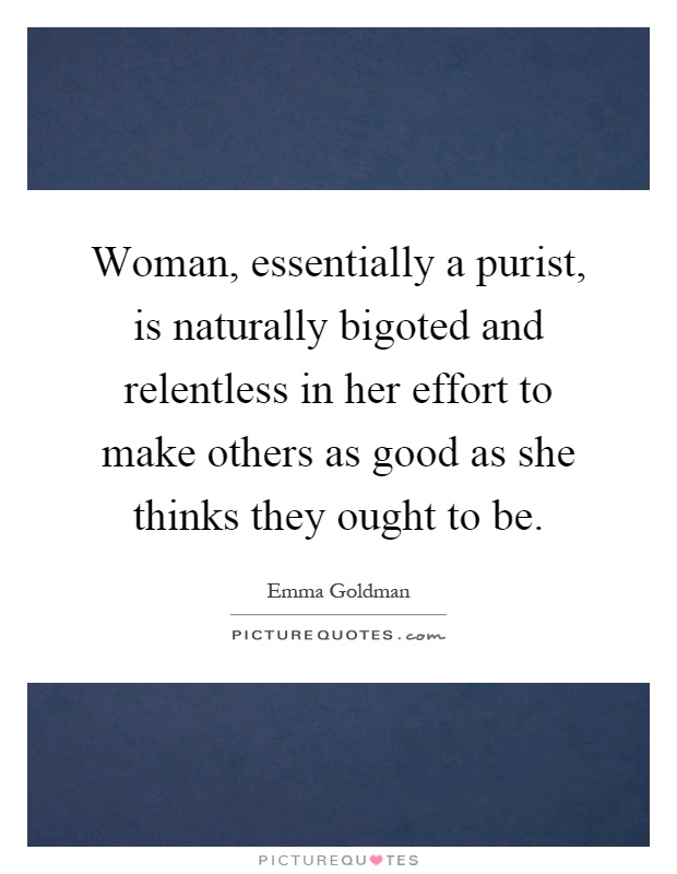Woman, essentially a purist, is naturally bigoted and relentless in her effort to make others as good as she thinks they ought to be Picture Quote #1