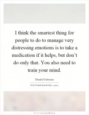 I think the smartest thing for people to do to manage very distressing emotions is to take a medication if it helps, but don’t do only that. You also need to train your mind Picture Quote #1