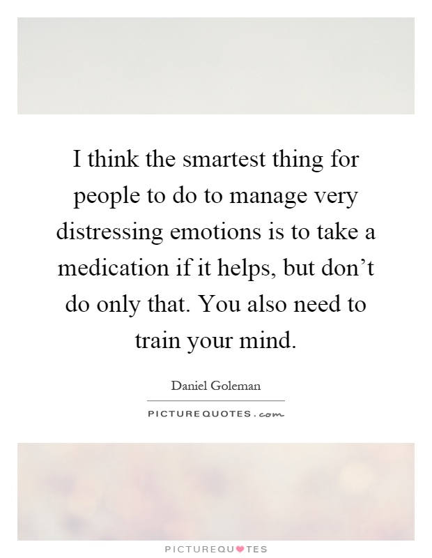 I think the smartest thing for people to do to manage very distressing emotions is to take a medication if it helps, but don't do only that. You also need to train your mind Picture Quote #1