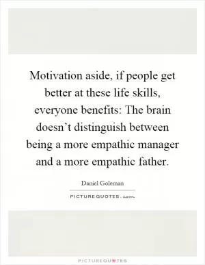 Motivation aside, if people get better at these life skills, everyone benefits: The brain doesn’t distinguish between being a more empathic manager and a more empathic father Picture Quote #1