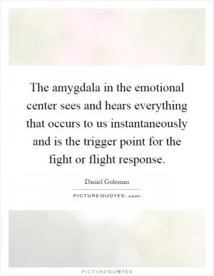 The amygdala in the emotional center sees and hears everything that occurs to us instantaneously and is the trigger point for the fight or flight response Picture Quote #1