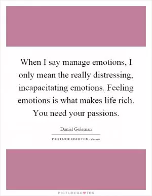 When I say manage emotions, I only mean the really distressing, incapacitating emotions. Feeling emotions is what makes life rich. You need your passions Picture Quote #1