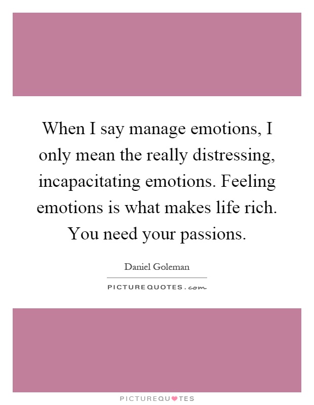 When I say manage emotions, I only mean the really distressing, incapacitating emotions. Feeling emotions is what makes life rich. You need your passions Picture Quote #1