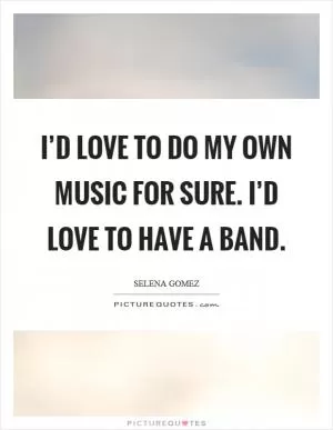I’d love to do my own music for sure. I’d love to have a band Picture Quote #1