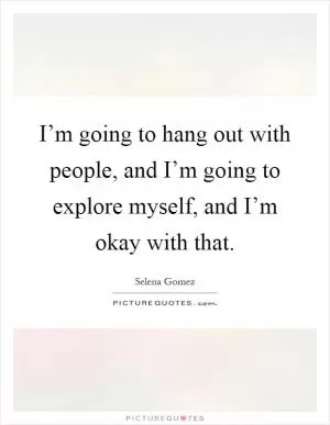 I’m going to hang out with people, and I’m going to explore myself, and I’m okay with that Picture Quote #1