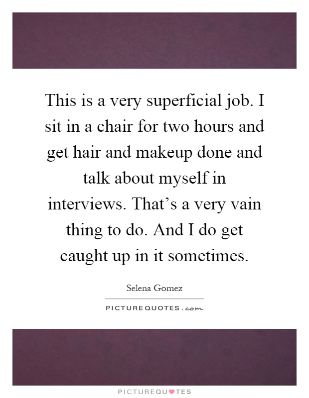 This is a very superficial job. I sit in a chair for two hours and get hair and makeup done and talk about myself in interviews. That's a very vain thing to do. And I do get caught up in it sometimes Picture Quote #1