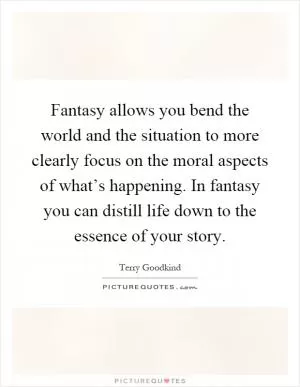 Fantasy allows you bend the world and the situation to more clearly focus on the moral aspects of what’s happening. In fantasy you can distill life down to the essence of your story Picture Quote #1