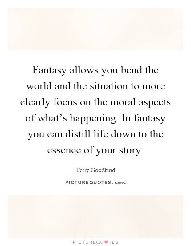 Fantasy allows you bend the world and the situation to more clearly focus on the moral aspects of what's happening. In fantasy you can distill life down to the essence of your story Picture Quote #1