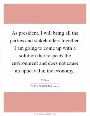 As president, I will bring all the parties and stakeholders together. I am going to come up with a solution that respects the environment and does not cause an upheaval in the economy Picture Quote #1