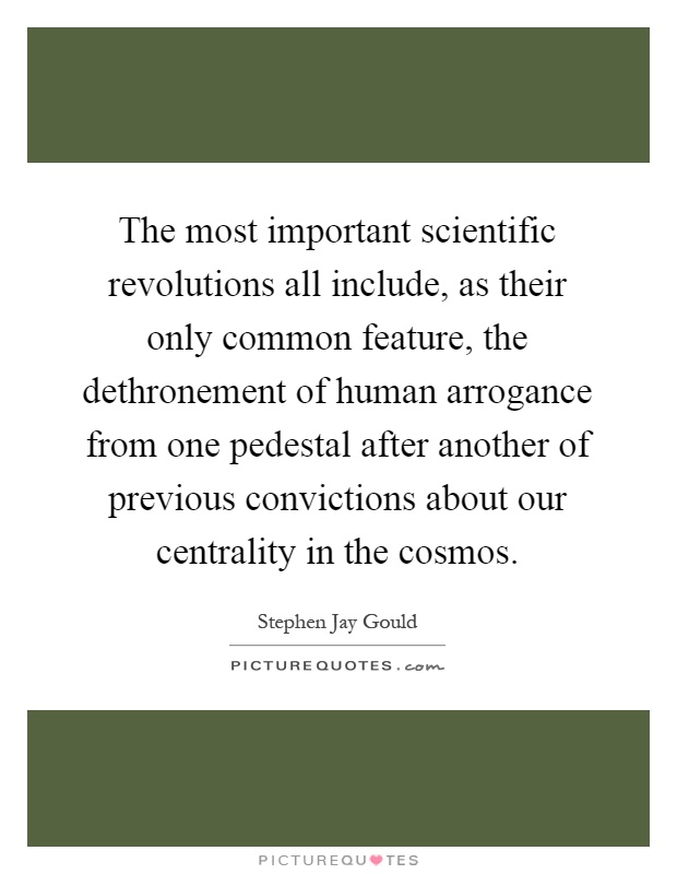 The most important scientific revolutions all include, as their only common feature, the dethronement of human arrogance from one pedestal after another of previous convictions about our centrality in the cosmos Picture Quote #1