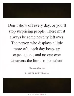 Don’t show off every day, or you’ll stop surprising people. There must always be some novelty left over. The person who displays a little more of it each day keeps up expectations, and no one ever discovers the limits of his talent Picture Quote #1