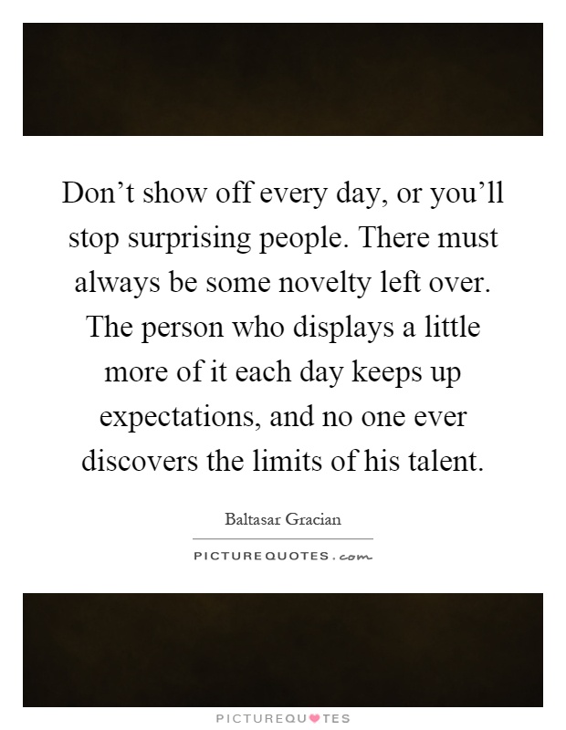 Don't show off every day, or you'll stop surprising people. There must always be some novelty left over. The person who displays a little more of it each day keeps up expectations, and no one ever discovers the limits of his talent Picture Quote #1