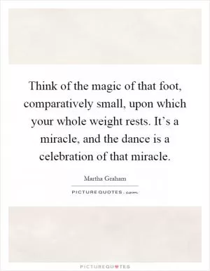 Think of the magic of that foot, comparatively small, upon which your whole weight rests. It’s a miracle, and the dance is a celebration of that miracle Picture Quote #1