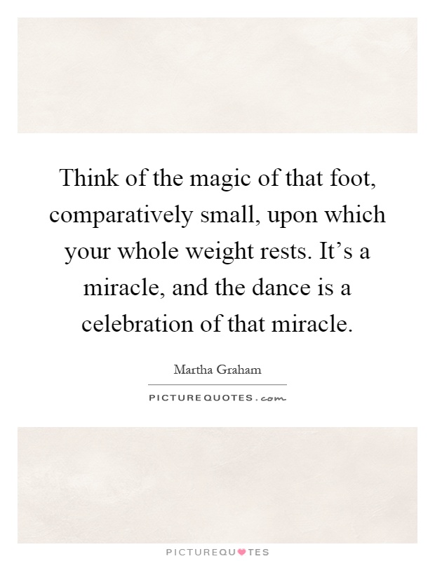 Think of the magic of that foot, comparatively small, upon which your whole weight rests. It's a miracle, and the dance is a celebration of that miracle Picture Quote #1