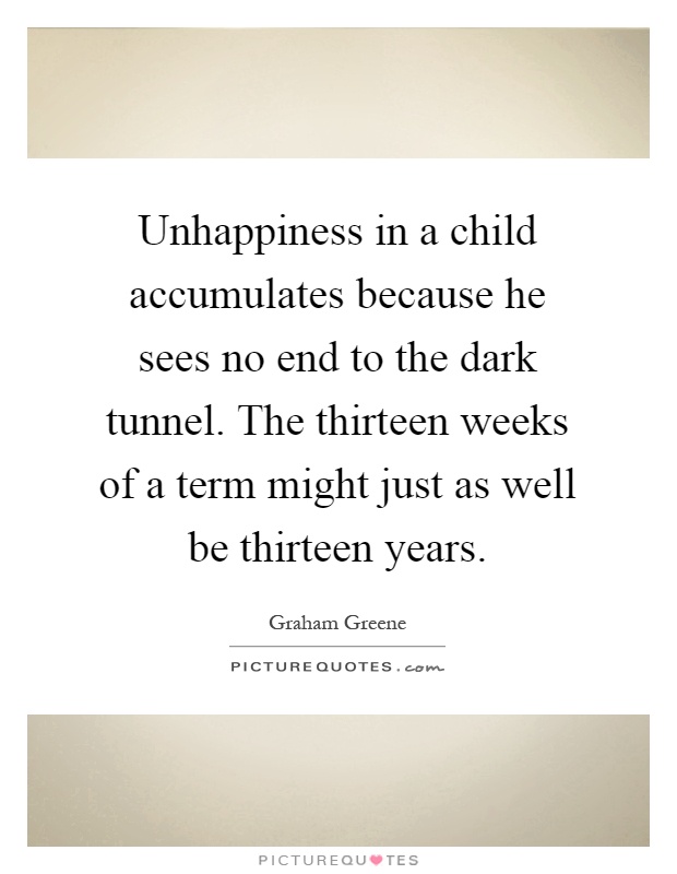 Unhappiness in a child accumulates because he sees no end to the dark tunnel. The thirteen weeks of a term might just as well be thirteen years Picture Quote #1