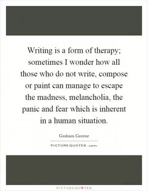 Writing is a form of therapy; sometimes I wonder how all those who do not write, compose or paint can manage to escape the madness, melancholia, the panic and fear which is inherent in a human situation Picture Quote #1