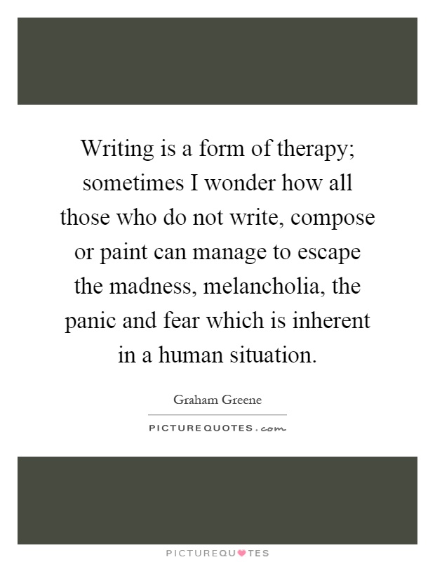 Writing is a form of therapy; sometimes I wonder how all those who do not write, compose or paint can manage to escape the madness, melancholia, the panic and fear which is inherent in a human situation Picture Quote #1