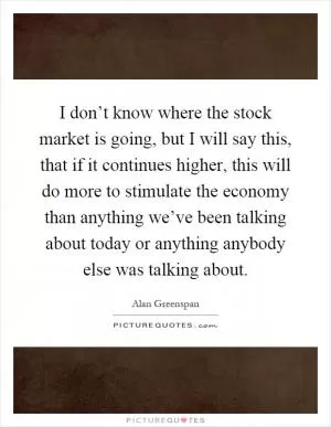 I don’t know where the stock market is going, but I will say this, that if it continues higher, this will do more to stimulate the economy than anything we’ve been talking about today or anything anybody else was talking about Picture Quote #1