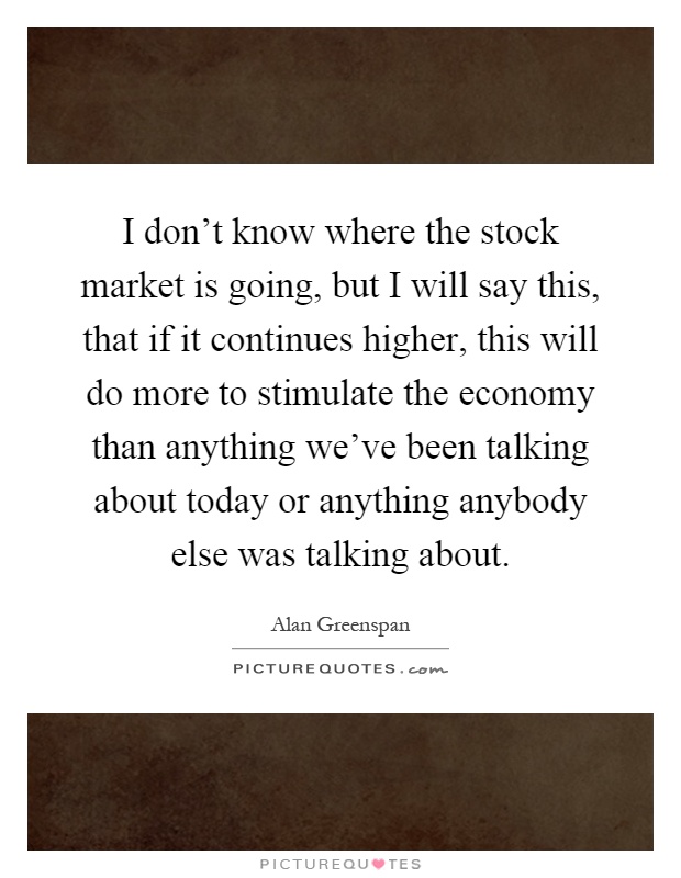 I don't know where the stock market is going, but I will say this, that if it continues higher, this will do more to stimulate the economy than anything we've been talking about today or anything anybody else was talking about Picture Quote #1