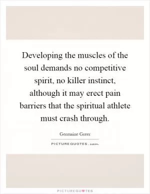 Developing the muscles of the soul demands no competitive spirit, no killer instinct, although it may erect pain barriers that the spiritual athlete must crash through Picture Quote #1