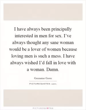 I have always been principally interested in men for sex. I’ve always thought any sane woman would be a lover of women because loving men is such a mess. I have always wished I’d fall in love with a woman. Damn Picture Quote #1