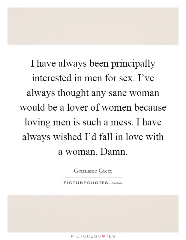 I have always been principally interested in men for sex. I've always thought any sane woman would be a lover of women because loving men is such a mess. I have always wished I'd fall in love with a woman. Damn Picture Quote #1