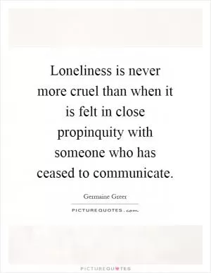 Loneliness is never more cruel than when it is felt in close propinquity with someone who has ceased to communicate Picture Quote #1